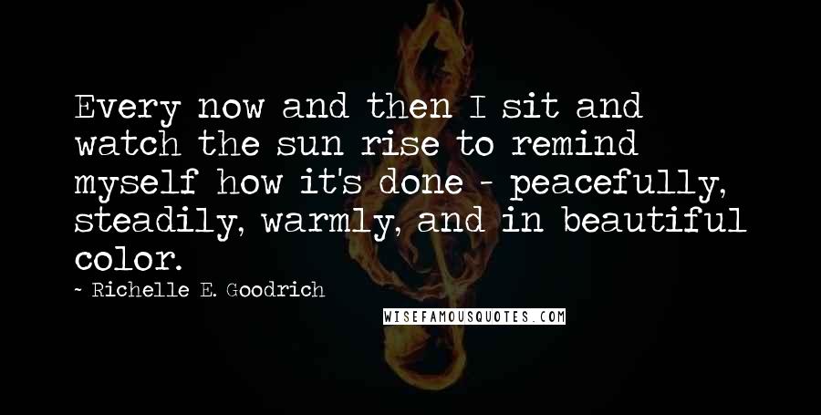 Richelle E. Goodrich Quotes: Every now and then I sit and watch the sun rise to remind myself how it's done - peacefully, steadily, warmly, and in beautiful color.