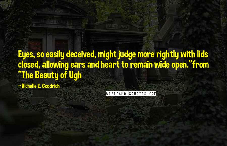 Richelle E. Goodrich Quotes: Eyes, so easily deceived, might judge more rightly with lids closed, allowing ears and heart to remain wide open."from "The Beauty of Ugh