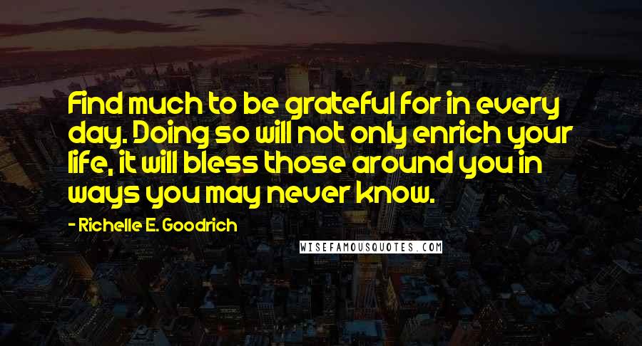 Richelle E. Goodrich Quotes: Find much to be grateful for in every day. Doing so will not only enrich your life, it will bless those around you in ways you may never know.