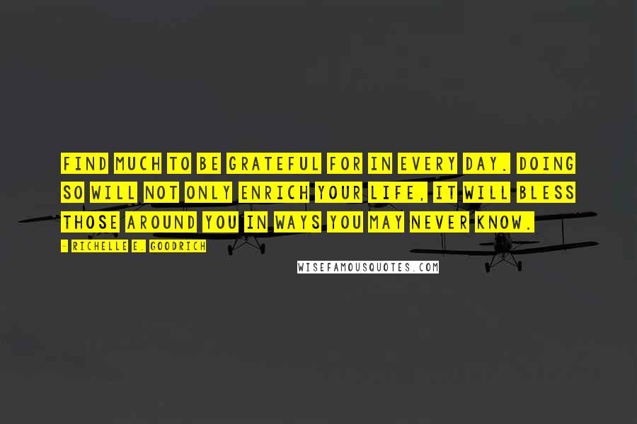 Richelle E. Goodrich Quotes: Find much to be grateful for in every day. Doing so will not only enrich your life, it will bless those around you in ways you may never know.