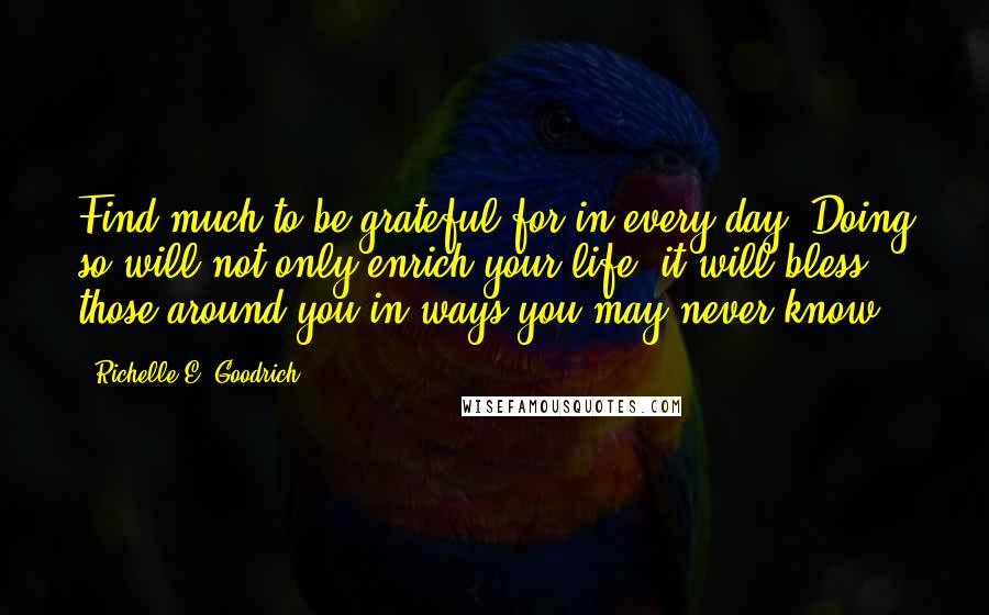 Richelle E. Goodrich Quotes: Find much to be grateful for in every day. Doing so will not only enrich your life, it will bless those around you in ways you may never know.