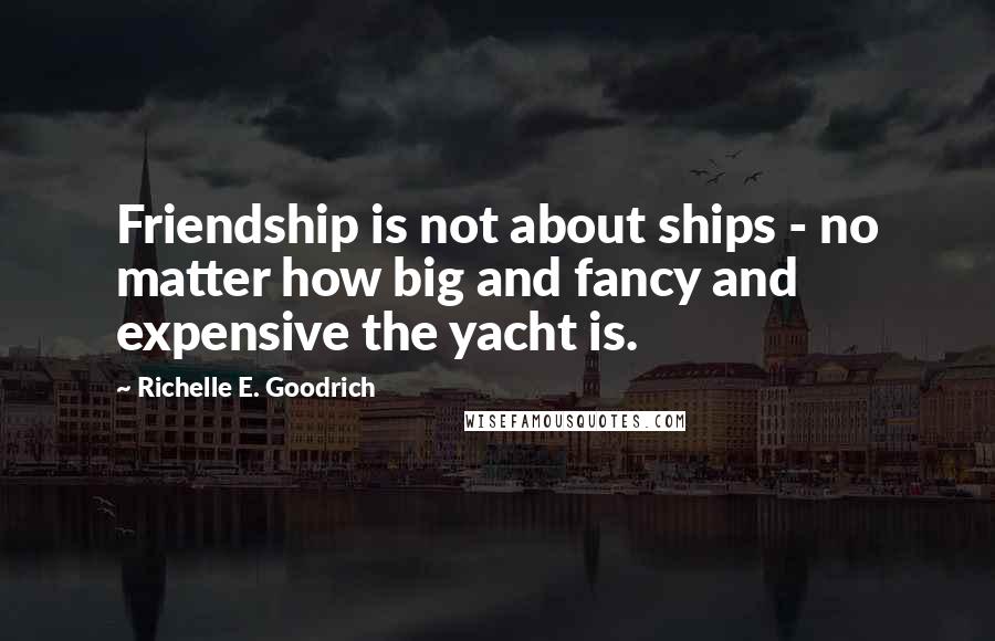 Richelle E. Goodrich Quotes: Friendship is not about ships - no matter how big and fancy and expensive the yacht is.