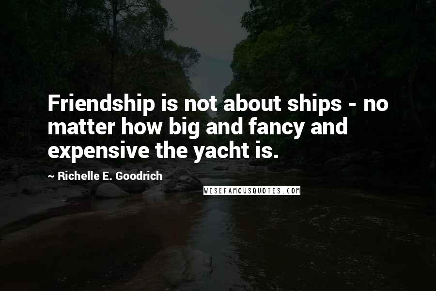 Richelle E. Goodrich Quotes: Friendship is not about ships - no matter how big and fancy and expensive the yacht is.
