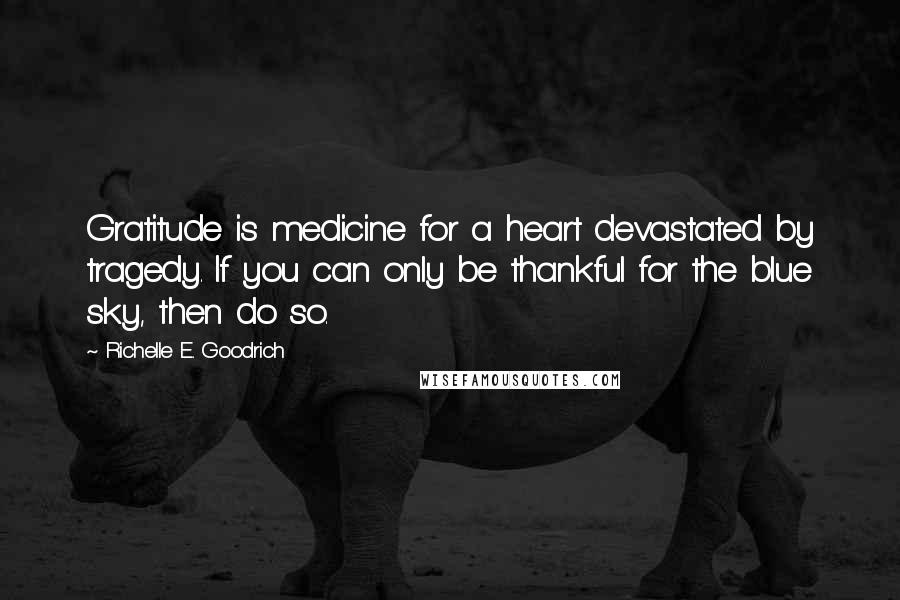 Richelle E. Goodrich Quotes: Gratitude is medicine for a heart devastated by tragedy. If you can only be thankful for the blue sky, then do so.