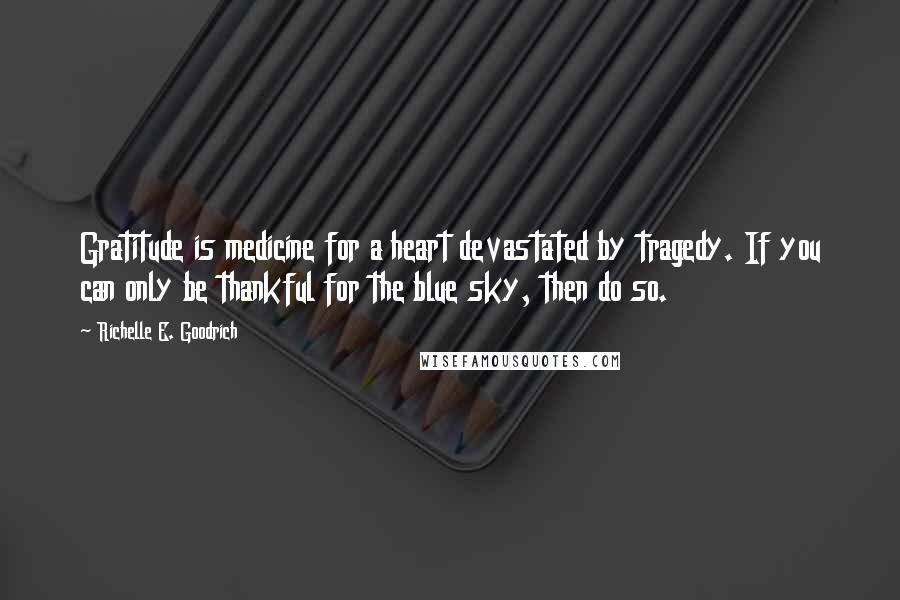 Richelle E. Goodrich Quotes: Gratitude is medicine for a heart devastated by tragedy. If you can only be thankful for the blue sky, then do so.