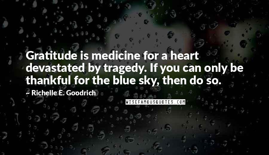 Richelle E. Goodrich Quotes: Gratitude is medicine for a heart devastated by tragedy. If you can only be thankful for the blue sky, then do so.