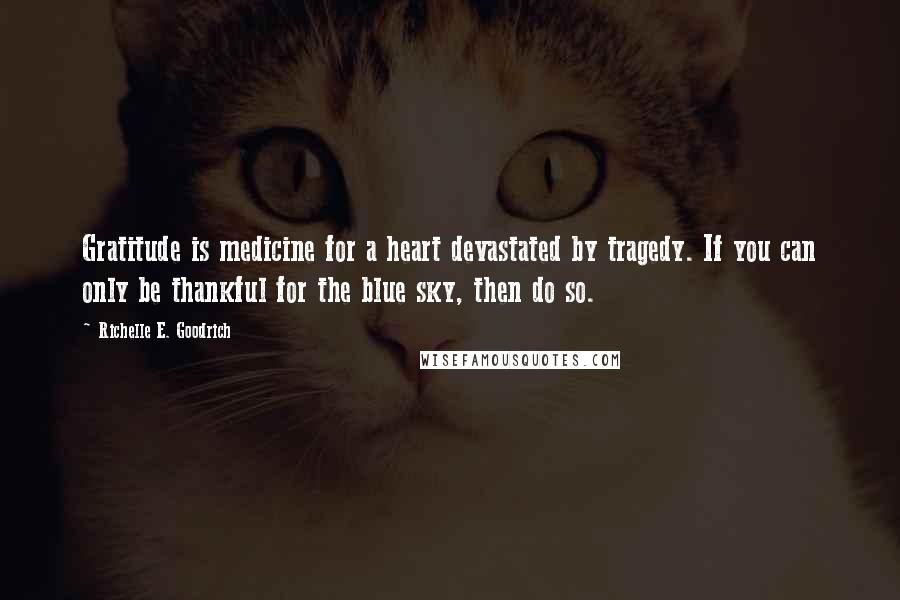 Richelle E. Goodrich Quotes: Gratitude is medicine for a heart devastated by tragedy. If you can only be thankful for the blue sky, then do so.