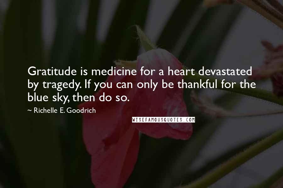 Richelle E. Goodrich Quotes: Gratitude is medicine for a heart devastated by tragedy. If you can only be thankful for the blue sky, then do so.