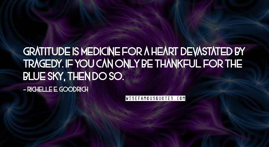 Richelle E. Goodrich Quotes: Gratitude is medicine for a heart devastated by tragedy. If you can only be thankful for the blue sky, then do so.