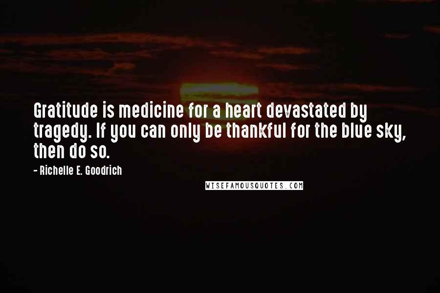 Richelle E. Goodrich Quotes: Gratitude is medicine for a heart devastated by tragedy. If you can only be thankful for the blue sky, then do so.