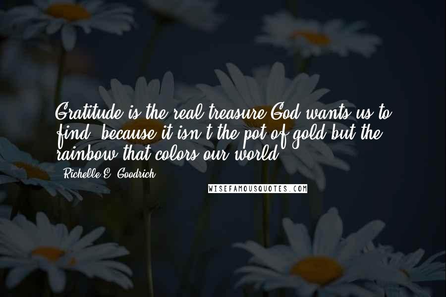 Richelle E. Goodrich Quotes: Gratitude is the real treasure God wants us to find, because it isn't the pot of gold but the rainbow that colors our world.
