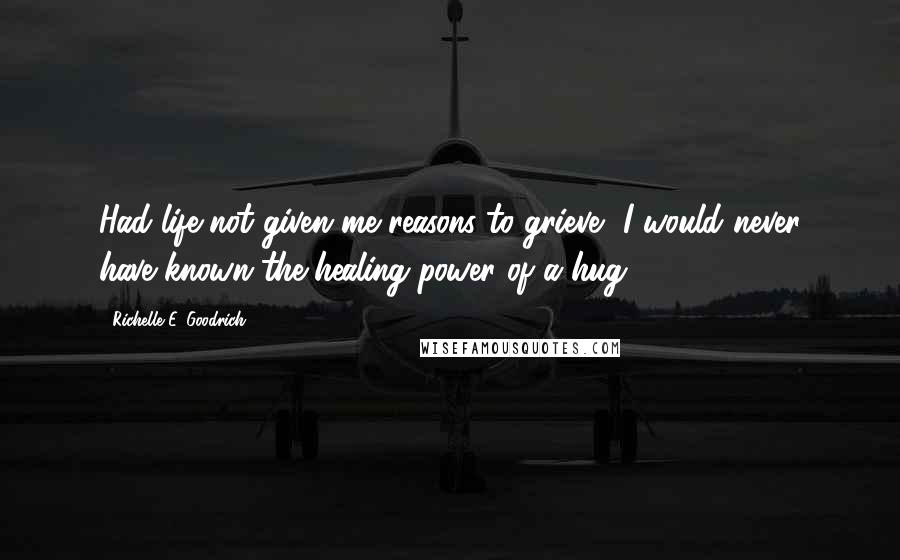 Richelle E. Goodrich Quotes: Had life not given me reasons to grieve, I would never have known the healing power of a hug.