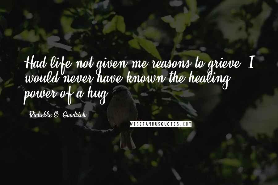 Richelle E. Goodrich Quotes: Had life not given me reasons to grieve, I would never have known the healing power of a hug.