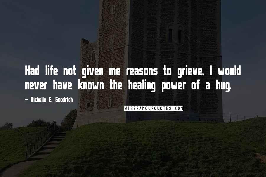 Richelle E. Goodrich Quotes: Had life not given me reasons to grieve, I would never have known the healing power of a hug.