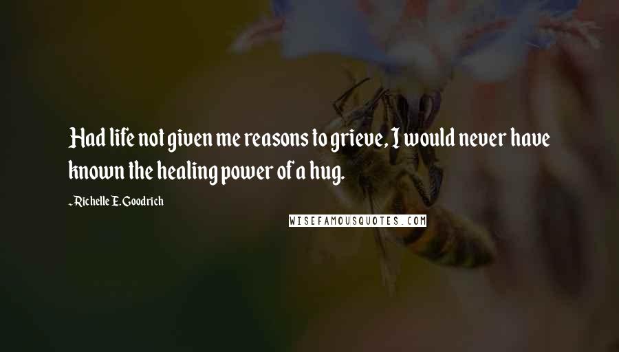 Richelle E. Goodrich Quotes: Had life not given me reasons to grieve, I would never have known the healing power of a hug.