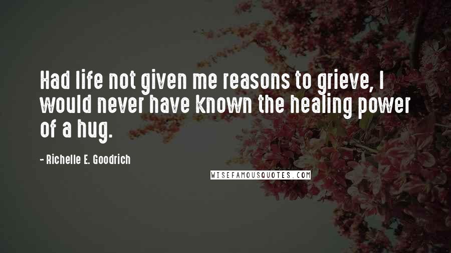 Richelle E. Goodrich Quotes: Had life not given me reasons to grieve, I would never have known the healing power of a hug.