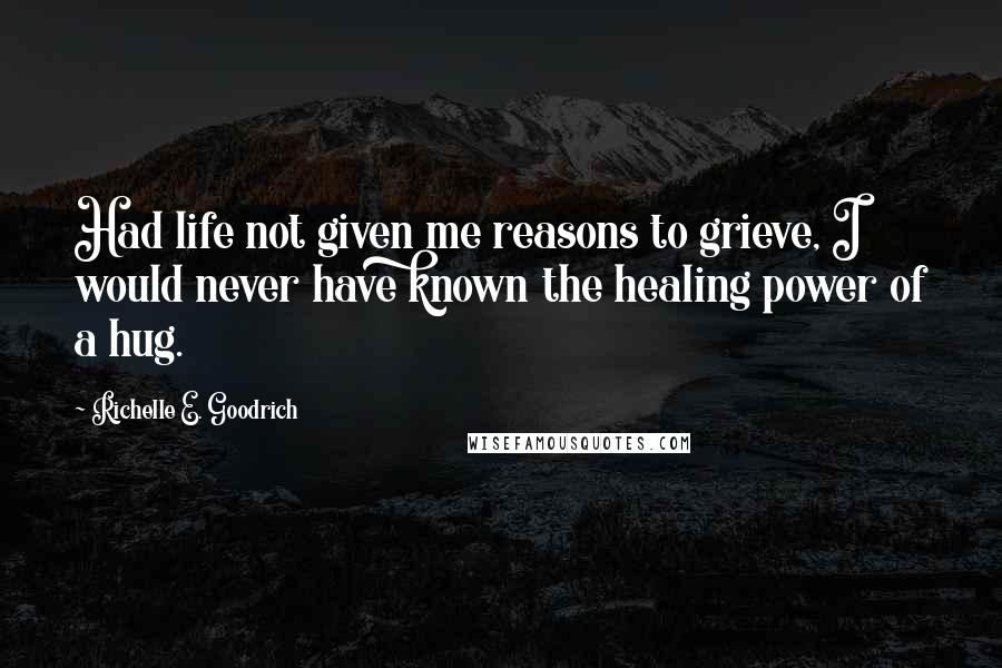 Richelle E. Goodrich Quotes: Had life not given me reasons to grieve, I would never have known the healing power of a hug.