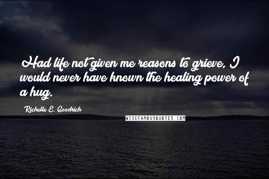 Richelle E. Goodrich Quotes: Had life not given me reasons to grieve, I would never have known the healing power of a hug.