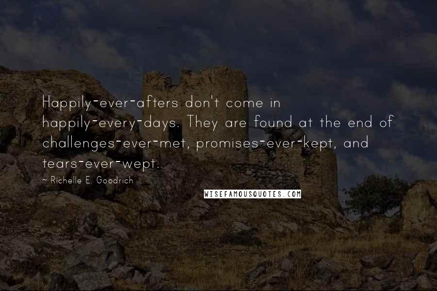 Richelle E. Goodrich Quotes: Happily-ever-afters don't come in happily-every-days. They are found at the end of challenges-ever-met, promises-ever-kept, and tears-ever-wept.