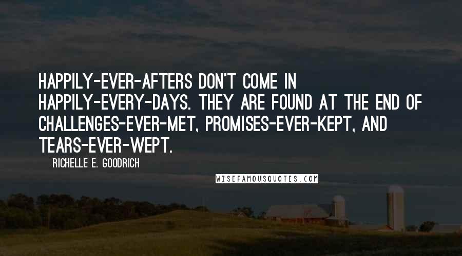 Richelle E. Goodrich Quotes: Happily-ever-afters don't come in happily-every-days. They are found at the end of challenges-ever-met, promises-ever-kept, and tears-ever-wept.