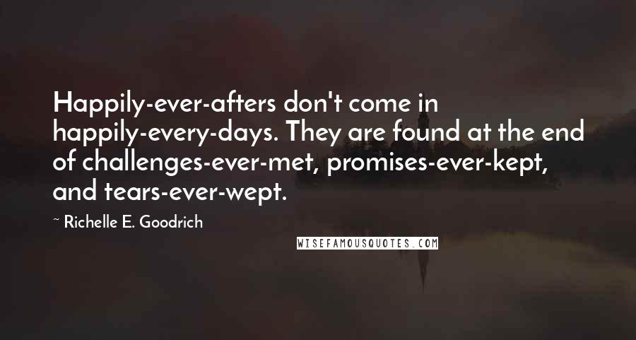 Richelle E. Goodrich Quotes: Happily-ever-afters don't come in happily-every-days. They are found at the end of challenges-ever-met, promises-ever-kept, and tears-ever-wept.