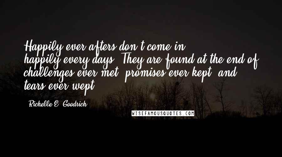 Richelle E. Goodrich Quotes: Happily-ever-afters don't come in happily-every-days. They are found at the end of challenges-ever-met, promises-ever-kept, and tears-ever-wept.