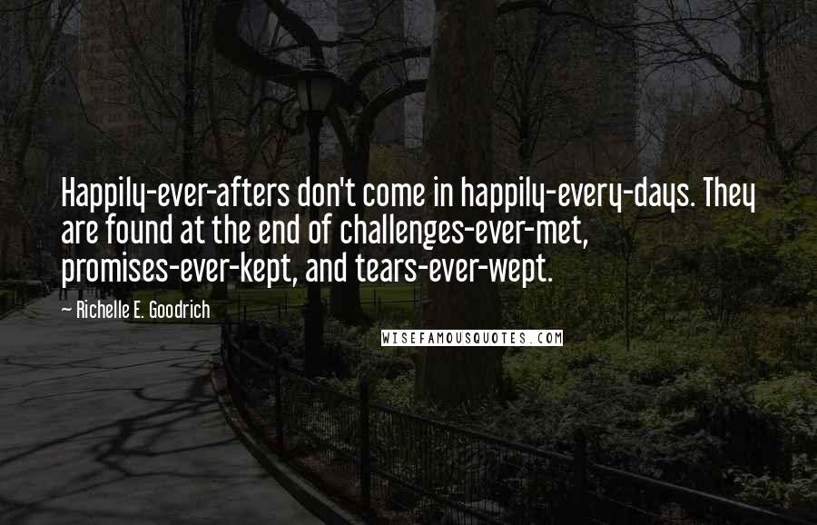 Richelle E. Goodrich Quotes: Happily-ever-afters don't come in happily-every-days. They are found at the end of challenges-ever-met, promises-ever-kept, and tears-ever-wept.
