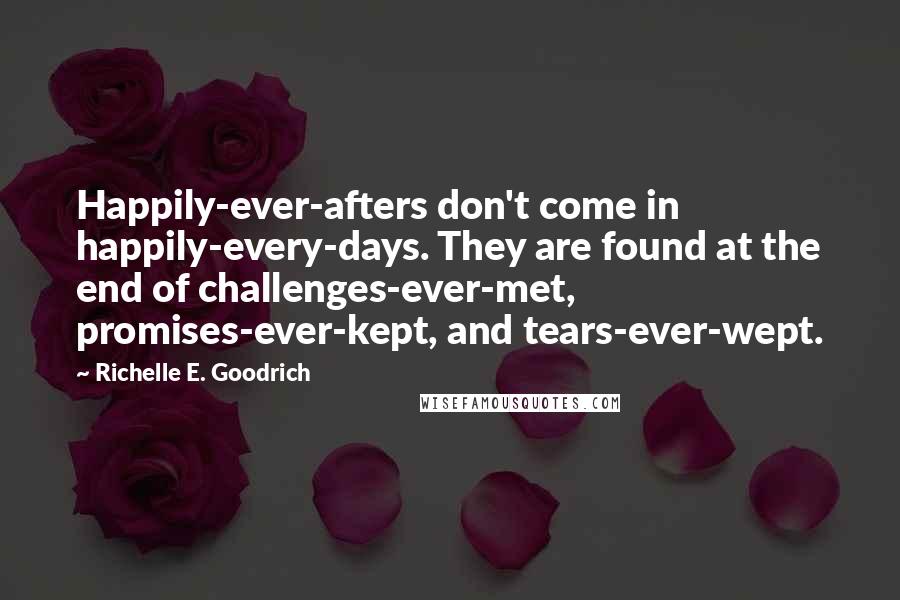 Richelle E. Goodrich Quotes: Happily-ever-afters don't come in happily-every-days. They are found at the end of challenges-ever-met, promises-ever-kept, and tears-ever-wept.