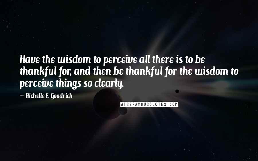 Richelle E. Goodrich Quotes: Have the wisdom to perceive all there is to be thankful for, and then be thankful for the wisdom to perceive things so clearly.