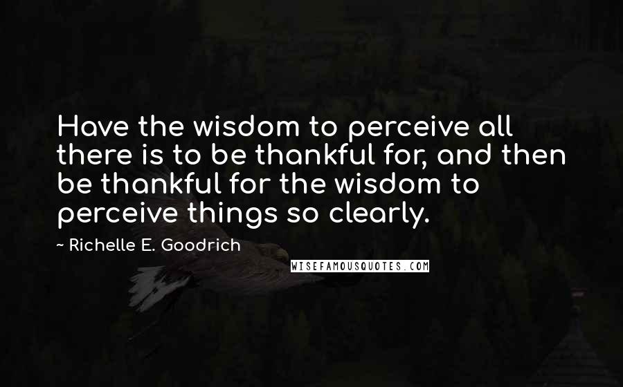 Richelle E. Goodrich Quotes: Have the wisdom to perceive all there is to be thankful for, and then be thankful for the wisdom to perceive things so clearly.