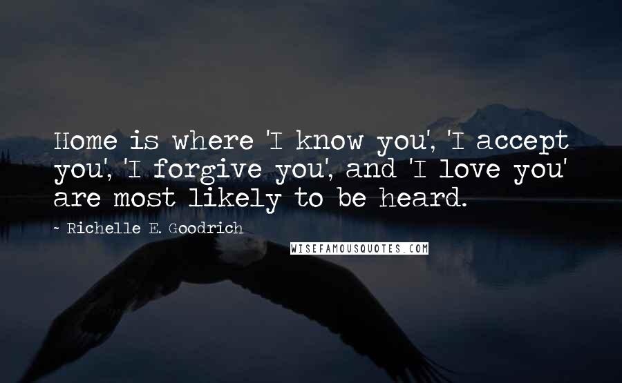 Richelle E. Goodrich Quotes: Home is where 'I know you', 'I accept you', 'I forgive you', and 'I love you' are most likely to be heard.