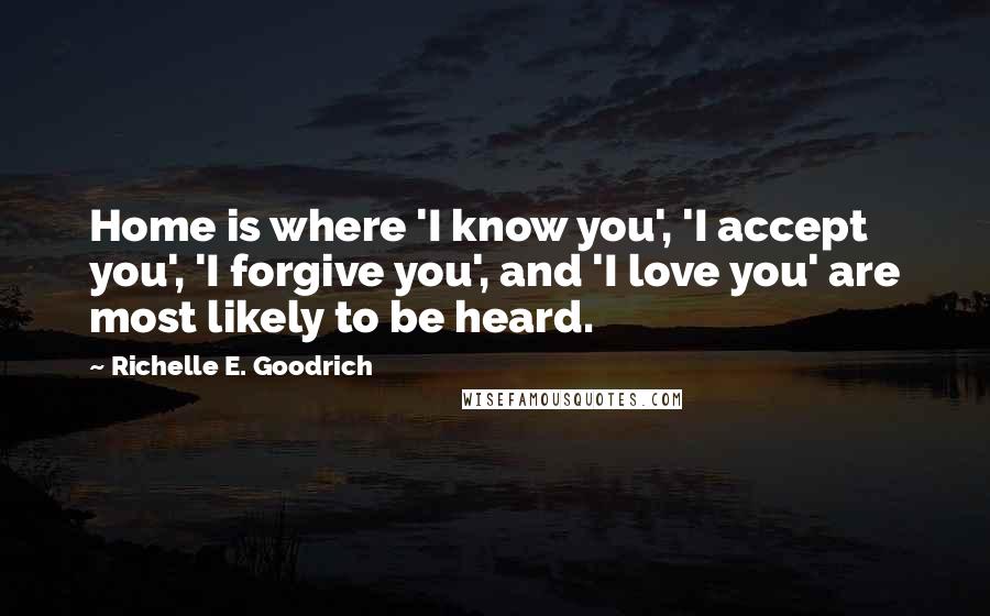 Richelle E. Goodrich Quotes: Home is where 'I know you', 'I accept you', 'I forgive you', and 'I love you' are most likely to be heard.