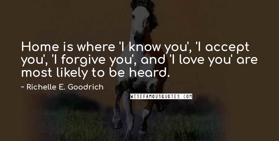 Richelle E. Goodrich Quotes: Home is where 'I know you', 'I accept you', 'I forgive you', and 'I love you' are most likely to be heard.