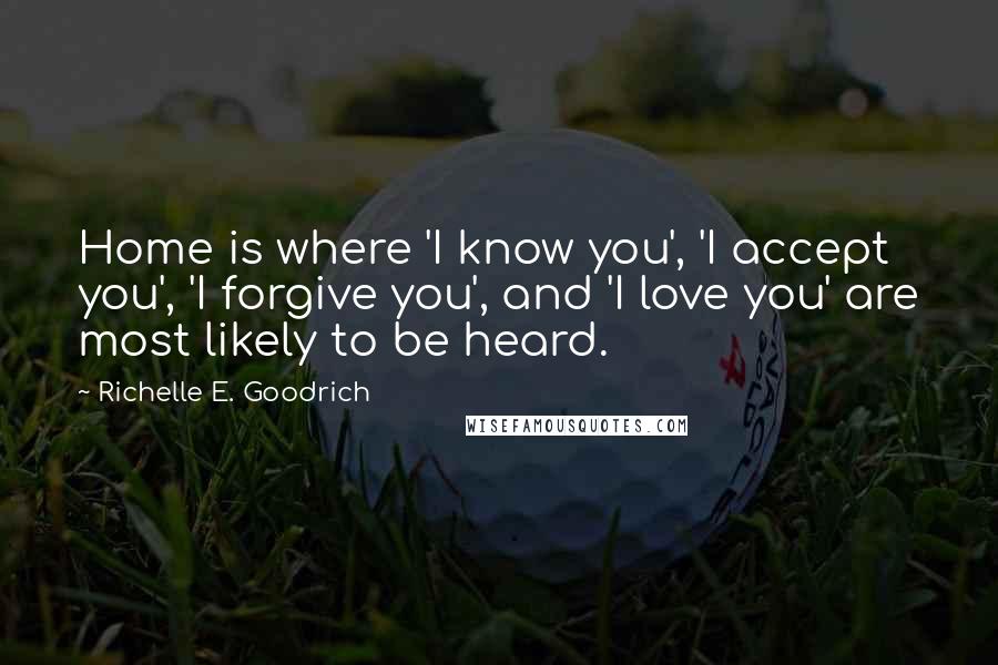 Richelle E. Goodrich Quotes: Home is where 'I know you', 'I accept you', 'I forgive you', and 'I love you' are most likely to be heard.