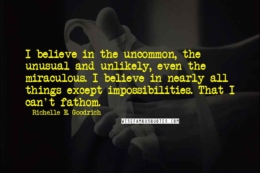 Richelle E. Goodrich Quotes: I believe in the uncommon, the unusual and unlikely, even the miraculous. I believe in nearly all things except impossibilities. That I can't fathom.