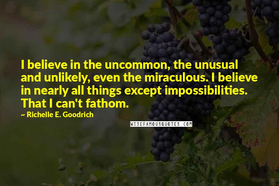 Richelle E. Goodrich Quotes: I believe in the uncommon, the unusual and unlikely, even the miraculous. I believe in nearly all things except impossibilities. That I can't fathom.