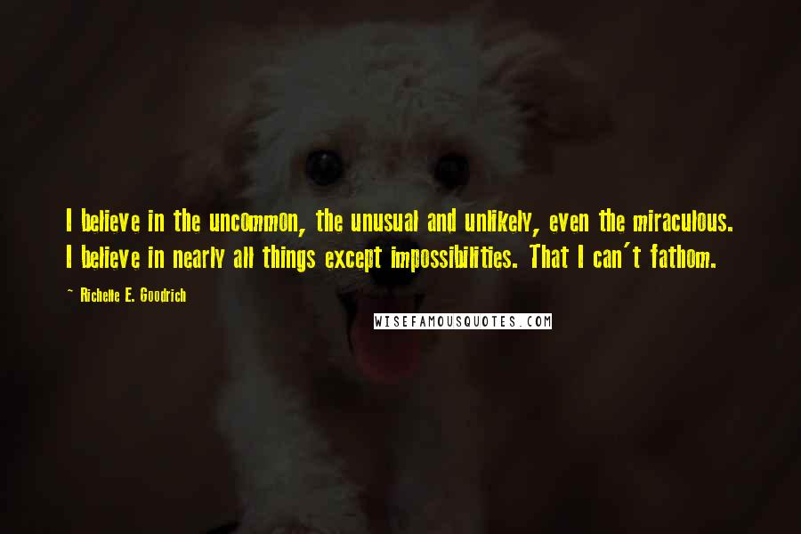 Richelle E. Goodrich Quotes: I believe in the uncommon, the unusual and unlikely, even the miraculous. I believe in nearly all things except impossibilities. That I can't fathom.