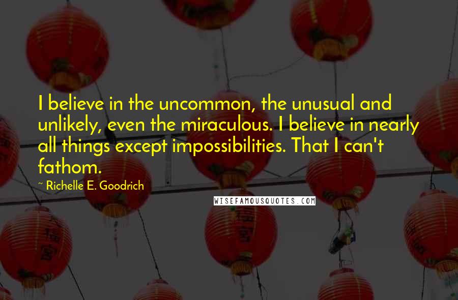 Richelle E. Goodrich Quotes: I believe in the uncommon, the unusual and unlikely, even the miraculous. I believe in nearly all things except impossibilities. That I can't fathom.