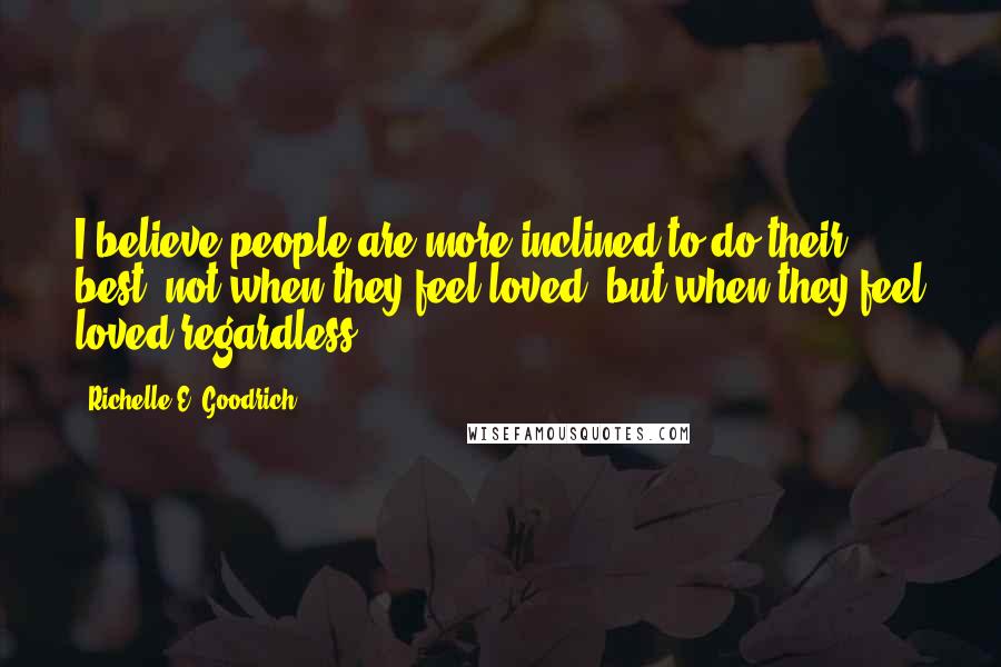 Richelle E. Goodrich Quotes: I believe people are more inclined to do their best, not when they feel loved, but when they feel loved regardless.