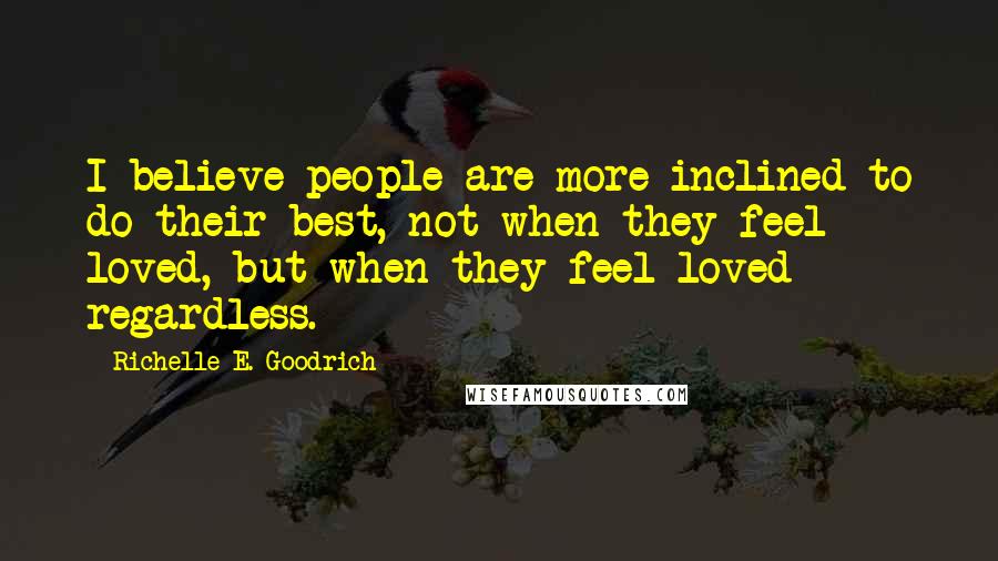 Richelle E. Goodrich Quotes: I believe people are more inclined to do their best, not when they feel loved, but when they feel loved regardless.