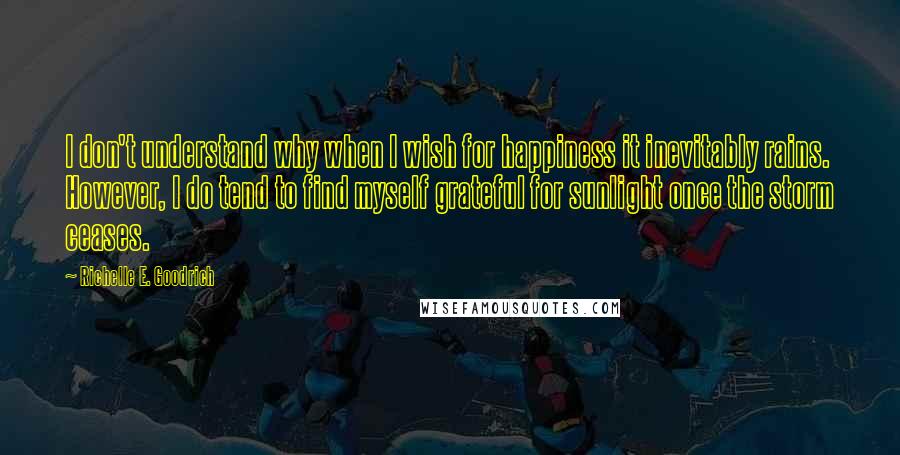 Richelle E. Goodrich Quotes: I don't understand why when I wish for happiness it inevitably rains. However, I do tend to find myself grateful for sunlight once the storm ceases.