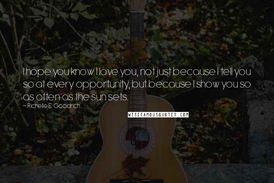 Richelle E. Goodrich Quotes: I hope you know I love you, not just because I tell you so at every opportunity, but because I show you so as often as the sun sets.