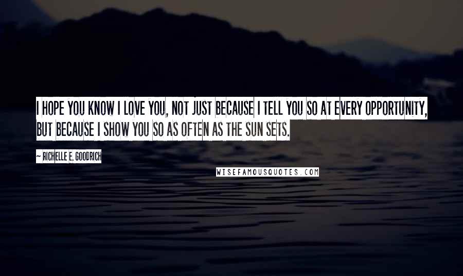 Richelle E. Goodrich Quotes: I hope you know I love you, not just because I tell you so at every opportunity, but because I show you so as often as the sun sets.