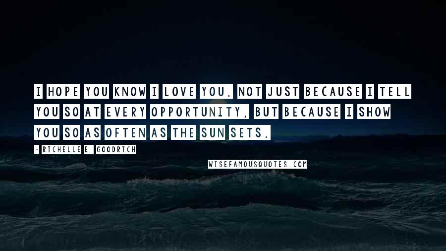 Richelle E. Goodrich Quotes: I hope you know I love you, not just because I tell you so at every opportunity, but because I show you so as often as the sun sets.