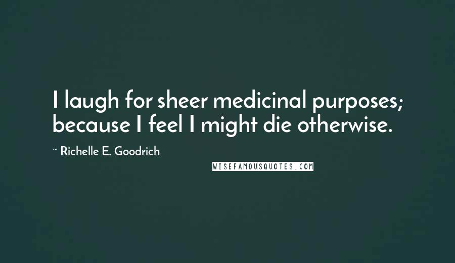 Richelle E. Goodrich Quotes: I laugh for sheer medicinal purposes; because I feel I might die otherwise.