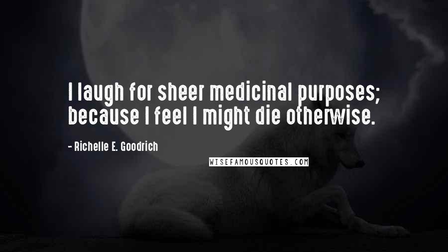 Richelle E. Goodrich Quotes: I laugh for sheer medicinal purposes; because I feel I might die otherwise.