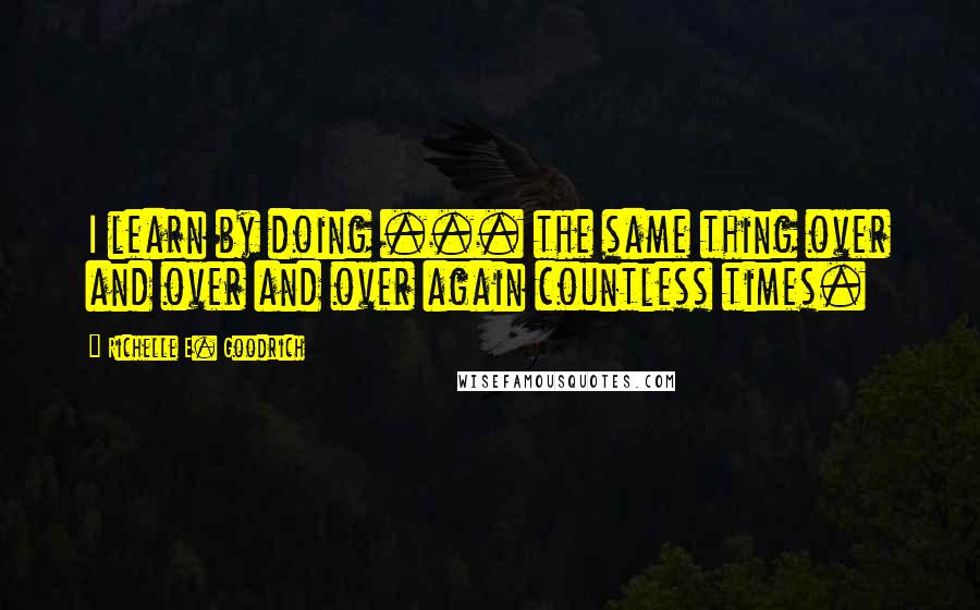 Richelle E. Goodrich Quotes: I learn by doing ... the same thing over and over and over again countless times.