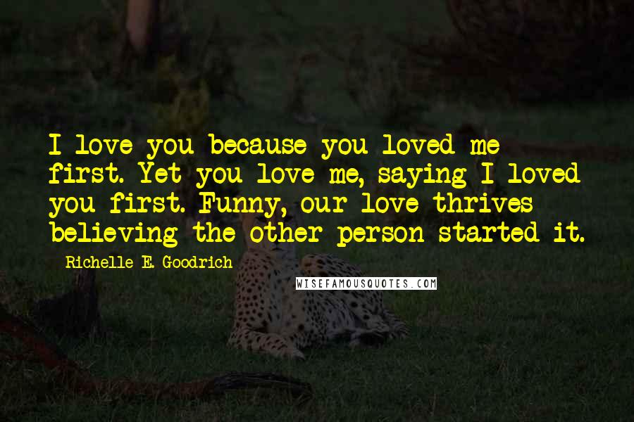 Richelle E. Goodrich Quotes: I love you because you loved me first. Yet you love me, saying I loved you first. Funny, our love thrives believing the other person started it.