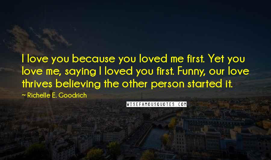 Richelle E. Goodrich Quotes: I love you because you loved me first. Yet you love me, saying I loved you first. Funny, our love thrives believing the other person started it.