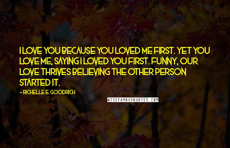 Richelle E. Goodrich Quotes: I love you because you loved me first. Yet you love me, saying I loved you first. Funny, our love thrives believing the other person started it.